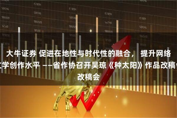 大牛证券 促进在地性与时代性的融合， 提升网络文学创作水平 ——省作协召开吴琼《种太阳》作品改稿会