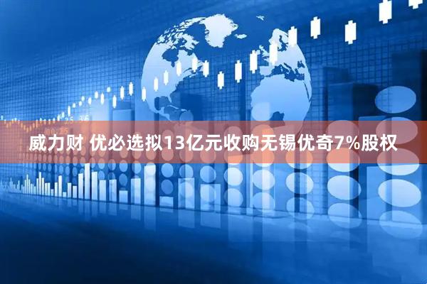 威力财 优必选拟13亿元收购无锡优奇7%股权