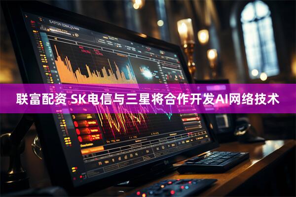 联富配资 SK电信与三星将合作开发AI网络技术