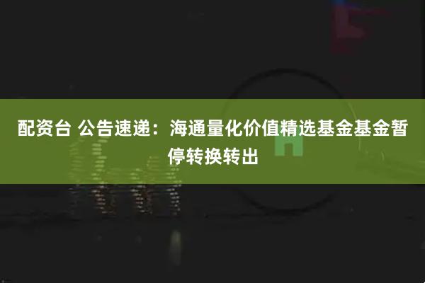 配资台 公告速递：海通量化价值精选基金基金暂停转换转出