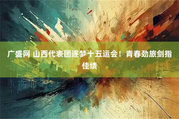 广盛网 山西代表团逐梦十五运会！青春劲旅剑指佳绩