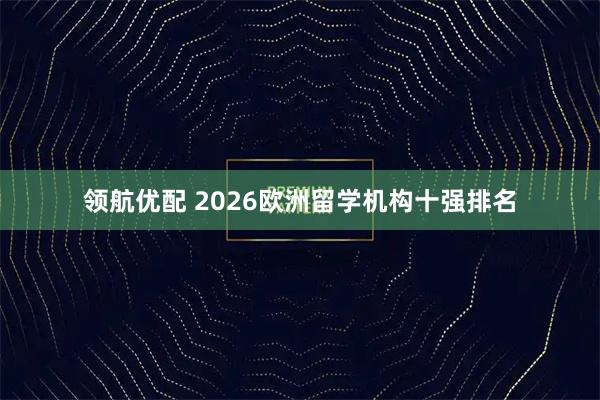 领航优配 2026欧洲留学机构十强排名