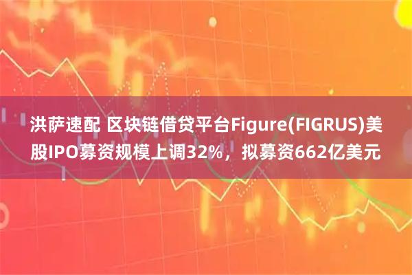 洪萨速配 区块链借贷平台Figure(FIGRUS)美股IPO募资规模上调32%，拟募资662亿美元