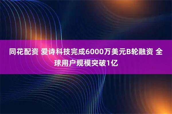 同花配资 爱诗科技完成6000万美元B轮融资 全球用户规模突破1亿