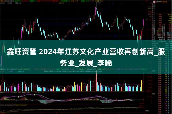 鑫旺资管 2024年江苏文化产业营收再创新高_服务业_发展_李晞